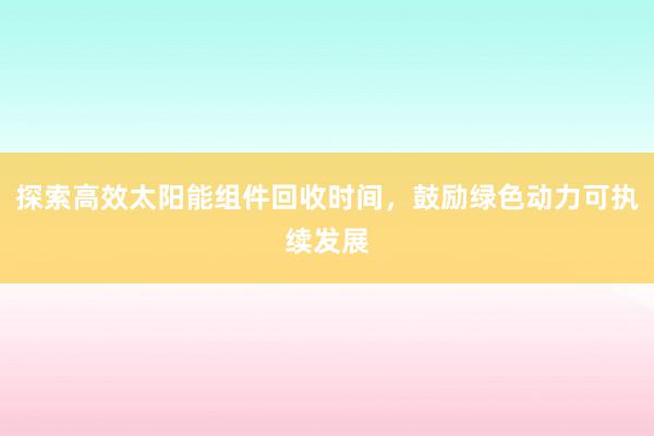 探索高效太阳能组件回收时间，鼓励绿色动力可执续发展
