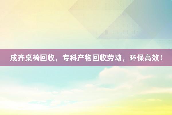成齐桌椅回收，专科产物回收劳动，环保高效！